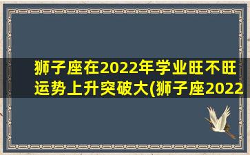 狮子座在2022年学业旺不旺 运势上升突破大(狮子座2022年学业财运大暴涨，惊喜接连不断！)